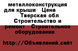 металлоконструкция для крыши › Цена ­ 30 000 - Тверская обл. Строительство и ремонт » Строительное оборудование   